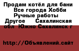 Продам котёл для бани  - Все города Хобби. Ручные работы » Другое   . Сахалинская обл.,Южно-Сахалинск г.